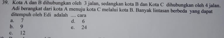 Kota A dan B dihubungkan oleh 3 jalan, sedangkan kota B dan Kota C dihubungkan oleh 4 jalan.
Adi berangkat dari kota A menuju kota C melalui kota B. Banyak lintasan berbeda yang dapat
ditempuh oleh Edi adalah .... cara
a. 7 d. 6
b. 9 e. 24
c. 12