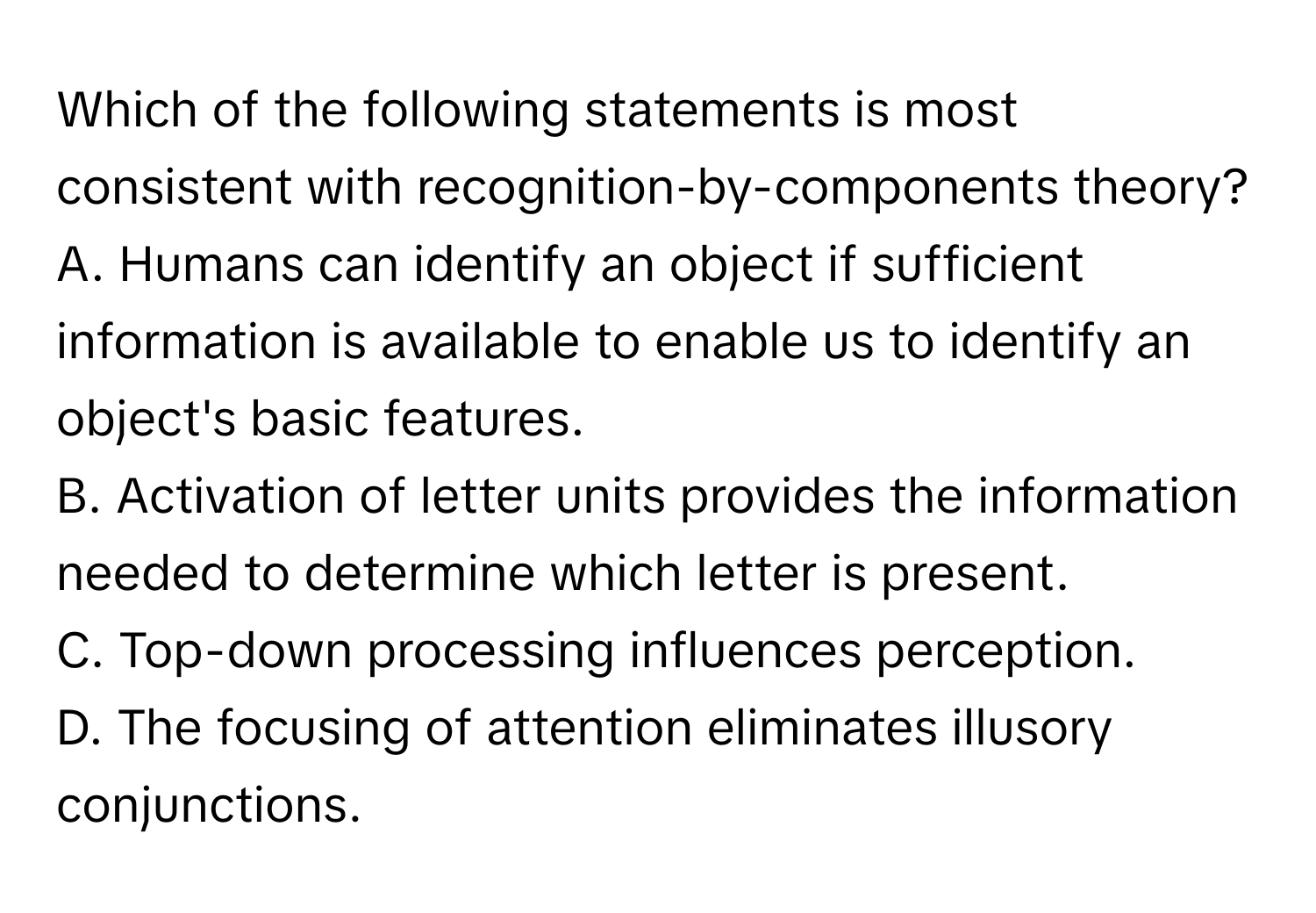 Which of the following statements is most consistent with recognition-by-components theory?

A. Humans can identify an object if sufficient information is available to enable us to identify an object's basic features.
B. Activation of letter units provides the information needed to determine which letter is present.
C. Top-down processing influences perception.
D. The focusing of attention eliminates illusory conjunctions.