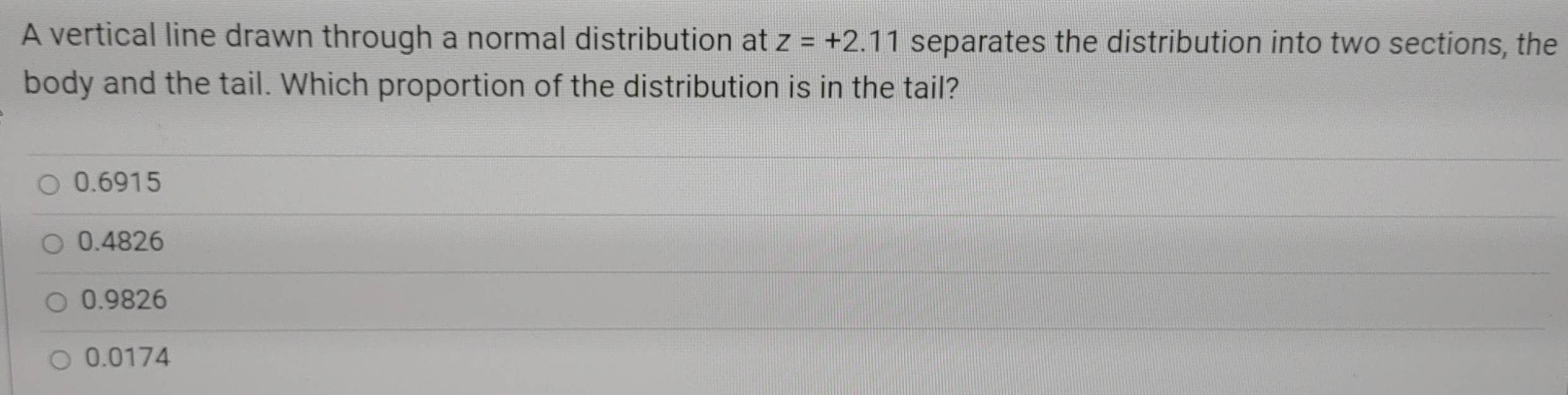 A vertical line drawn through a normal distribution at z=+2.11 separates the distribution into two sections, the
body and the tail. Which proportion of the distribution is in the tail?
0.6915
0.4826
0.9826
0.0174