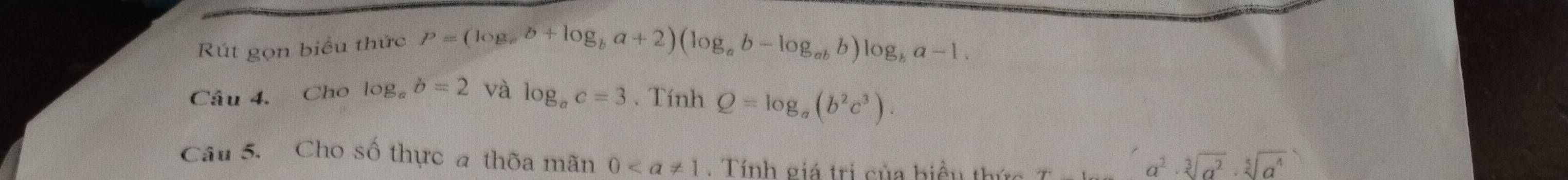 Rút gọn biểu thức P=(log _ab+log _ba+2)(log _ab-log _abb)log _ba-1. 
Câu 4. Cho log _ab=2 và log _ac=3. Tính Q=log _a(b^2c^3). 
Câu 5. Cho số thực a thờa mãn 0. Tính giá trị của biểu thức
a^2· sqrt[3](a^2)· sqrt[5](a^4)