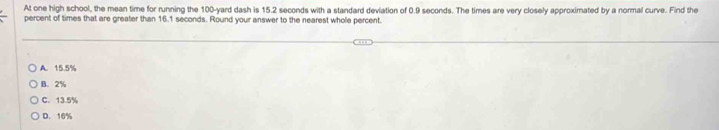 At one high school, the mean time for running the 100-yard dash is 15.2 seconds with a standard deviation of 0.9 seconds. The times are very closely approximated by a normal curve. Find the
percent of times that are greater than 16.1 seconds. Round your answer to the nearest whole percent.
A. 15.5%
B. 2%
C. 13.5%
D. 16%