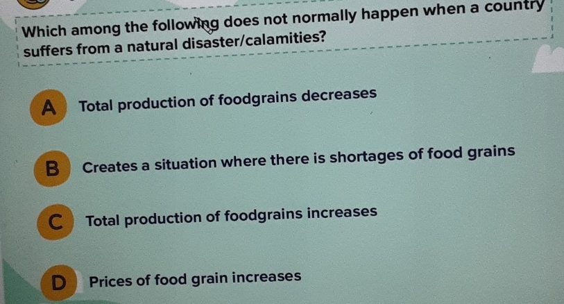 Which among the following does not normally happen when a country
suffers from a natural disaster/calamities?
A Total production of foodgrains decreases
B Creates a situation where there is shortages of food grains
CTotal production of foodgrains increases
D Prices of food grain increases