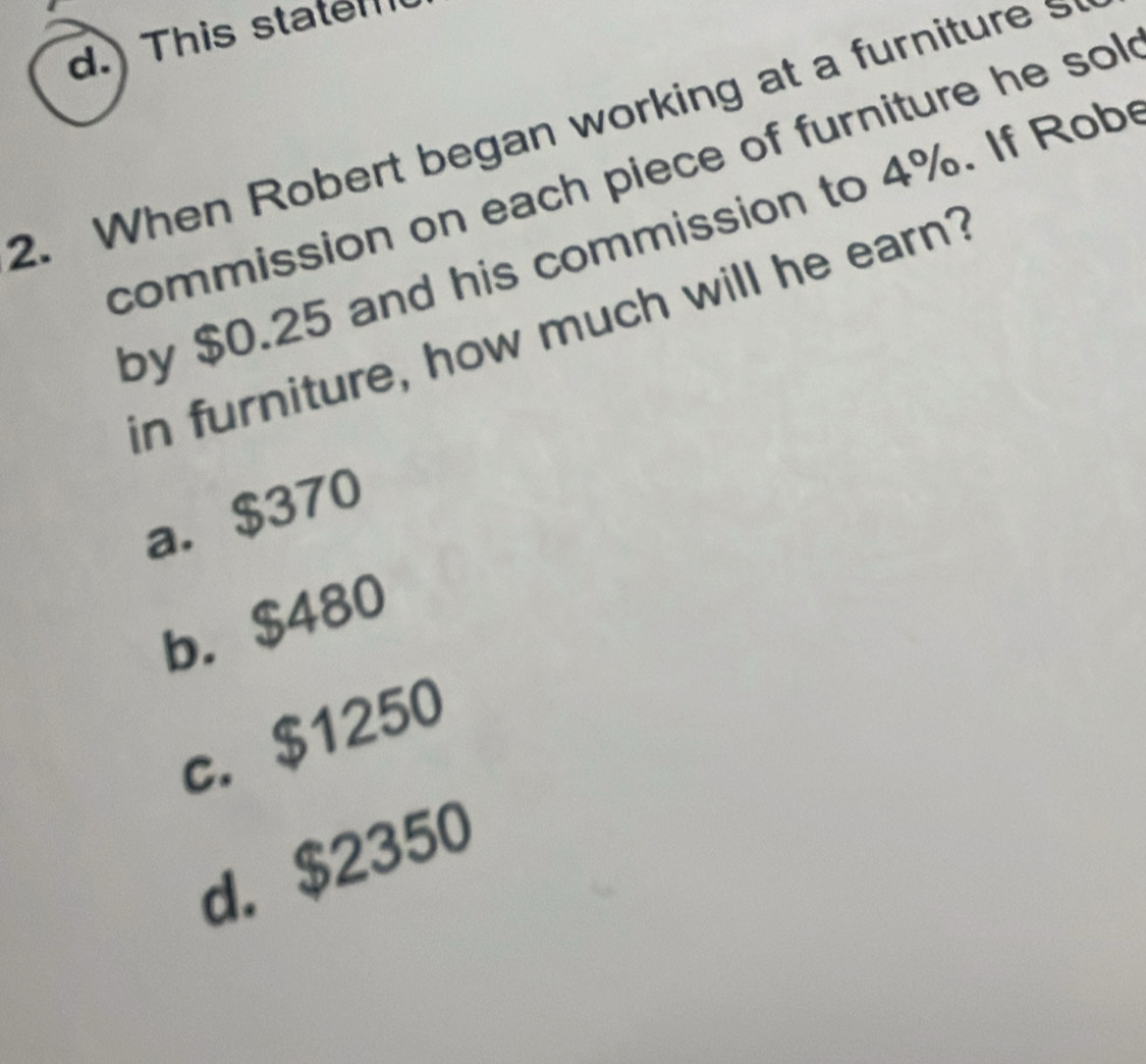 d. This state
2. When Robert began working at a furniture 
commission on each piece of furniture he sol
by $0.25 and his commission to 4%. If Rob
in furniture, how much will he earn?
a. $370
b. $480
c. $1250
d. $2350