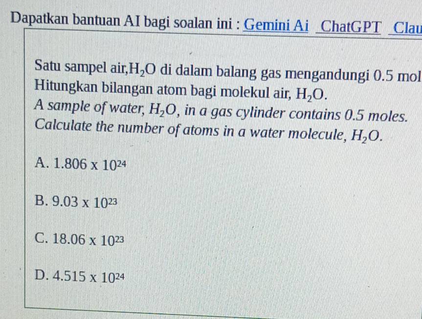 Dapatkan bantuan AI bagi soalan ini : Gemini Ai _ChatGPT _Clau
Satu sampel air, H_2O di dalam balang gas mengandungi 0.5 mol
Hitungkan bilangan atom bagi molekul air, H_2O. 
A sample of water, H_2O , in a gas cylinder contains 0.5 moles.
Calculate the number of atoms in a water molecule, H_2O.
A. 1.806* 10^(24)
B. 9.03* 10^(23)
C. 18.06* 10^(23)
D. 4.515* 10^(24)