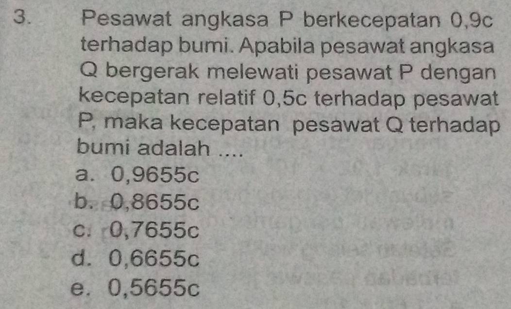 Pesawat angkasa P berkecepatan 0,9c
terhadap bumi. Apabila pesawat angkasa
Q bergerak melewati pesawat P dengan
kecepatan relatif 0,5c terhadap pesawat
P, maka kecepatan pesawat Q terhadap
bumi adalah ....
a⩽ 0,9655c
b. 0,8655c
c. 0,7655c
d. 0,6655c
e⩽ 0,5655c