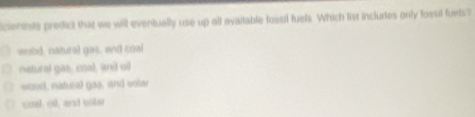 icientels predict that we will eventually use up all avaitable fossil fuels. Which list includes only fossil fuels?
wobd, natrel gos, and qual
netural gas, coal, and oi
wood, natural gas, and sole
coal, oll, and sntar