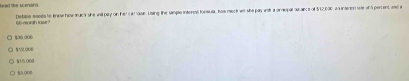 lead the scenario.
Debbie needs to know how much she will pay on her car loan. Using the simple interest formula, how much will she pay with a principal balance of $12,000, an interest rate of 5 percent, and a
60-month loan?
$36,000
$12.000
$15,000
$3.000