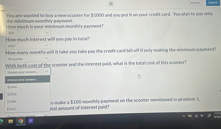 Return Submit
You are wanted to buy a new scooter for $1000 and you put it on your credit card. You plan to pay only
the minimum monthly payment.
How much is your minimum monthly payment?
$20
How much interest will you pay in total?
$467
How many months will it take you take pay the credit card bill off if only making the minimum payment?
96 months
With both cost of the scooter and the interest paid, what is the total cost of this scooter?
choose your answer...
choose your answer...
$1446
$1926
$1984 to make a $100 monthly payment on the scooter mentioned in problem 1.
$1467 tal amount of interest paid?
11:17
10/25/2