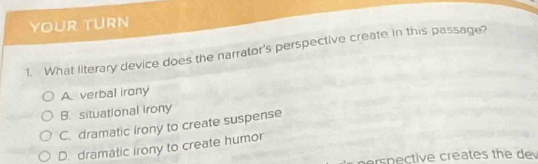 YOUR TURN
1. What llterary device does the narrator's perspective create in this passage?
A verbal irony
B. situational irony
C. dramatic Irony to create suspense
D. dramatic irony to create humor
erspective creates the dev