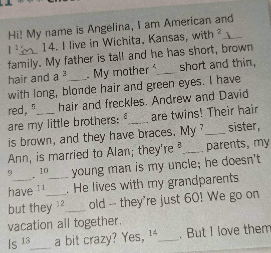 Hi! My name is Angelina, I am American and
l^1 14. I live in Wichita, Kansas, with ²_ 
family. My father is tall and he has short, brown 
hair and a^3. My mother 4_ short and thin, 
with long, blonde hair and green eyes. I have 
red, 5 _ hair and freckles. Andrew and David 
are my little brothers: 6 _ are twins! Their hair 
is brown, and they have braces. My 7 _ sister, 
Ann, is married to Alan; they're §_ parents, my 
9 7 10_ young man is my uncle; he doesn't 
have 11 . He lives with my grandparents 
but they 12_ old - they're just 60! We go on 
vacation all together.
Is^(13) _ a bit crazy? Yes, ¹⁴_ . But I love them