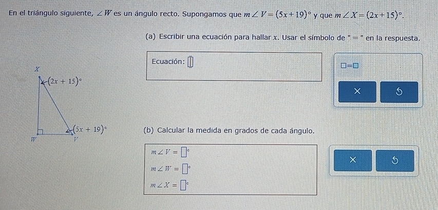 En el triángulo siguiente, ∠ W es un ángulo recto. Supongamos que m∠ V=(5x+19)^circ  y que m∠ X=(2x+15)^circ .
(a) Escribir una ecuación para hallar x. Usar el símbolo de " = " en la respuesta.
Ecuación:
□ =□
×
(b) Calcular la medida en grados de cada ángulo.
m∠ V=□°
×
m∠ W=□°
m∠ X=□°