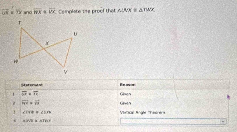 overline UX≌ overline TX and overline WX overline VX. Complete the proof that △ UVX≌ △ TWX. 
Statement Reason 
1 overline UX e overline TX Given 
2 overline WX = overline VX Given 
3 ∠ TXW B ∠ UXV Vertical Angle Theorem 
4 △ UVX △ TWX