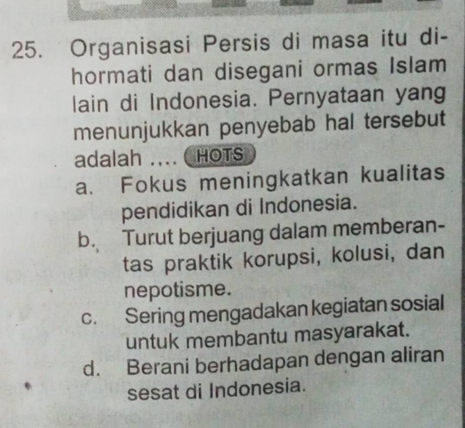 Organisasi Persis di masa itu di-
hormati dan disegani ormas Islam
lain di Indonesia. Pernyataan yang
menunjukkan penyebab hal tersebut
adalah .... HOTS
a. Fokus meningkatkan kualitas
pendidikan di Indonesia.
b. Turut berjuang dalam memberan-
tas praktik korupsi, kolusi, dan
nepotisme.
c. Sering mengadakan kegiatan sosial
untuk membantu masyarakat.
d. Berani berhadapan dengan aliran
sesat di Indonesia.