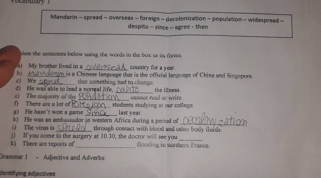 Mandarin - spread - overseas - foreign - decolonization - population - widespread - 
despite - since ~ agree - then 
plete the senences below using the words in the box or its forms. 
a) My brother lived in a _country for a year. 
b) _is a Chinese language that is the official language of China and Singapore. 
c) We _that something had to change. 
d) He was able to lead a normal life, _the illness. 
e) The majority of the _cannot read or write. 
f) There are a lot of_ students studying at our college. 
g) He hasn’t won a game _last year. 
h) He was an ambassador in western Africa during a period of_ 
i) The virus is_ through contact with blood and other body fluids. 
j) If you come to the surgery at 10.30, the doctor will see you _. 
k) There are reports of _flooding in northern France. 
Grammar 1 - Adjective and Adverbs: 
dentifying adjectives