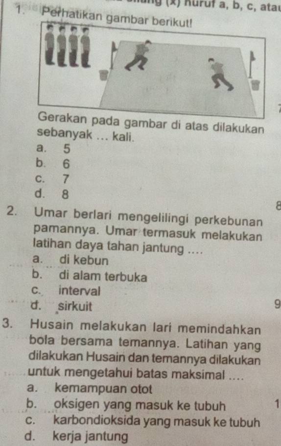 ung (x) Küruf a, b, c, ataı
1. Perhatikan gambar berikut!
ambar di atas dilakukan
sebanyak ... kali.
a. 5
b. 6
c. 7
d. 8
8
2. Umar berlari mengelilingi perkebunan
pamannya. Umar termasuk melakukan
Iatihan daya tahan jantung ....
a. di kebun
b. di alam terbuka
c. interval
d. sirkuit 9
3. Husain melakukan lari memindahkan
bola bersama temannya. Latihan yang
dilakukan Husain dan temannya dilakukan
untuk mengetahui batas maksimal ....
a. kemampuan otot
b. oksigen yang masuk ke tubuh 1
c. karbondioksida yang masuk ke tubuh
d. kerja jantung