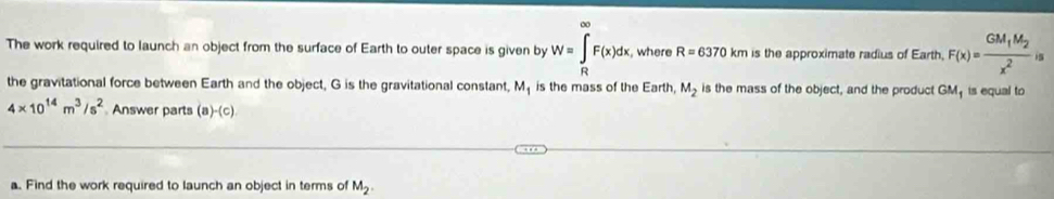 The work required to launch an object from the surface of Earth to outer space is given by W=∈t _RF(x)dx, where R=6370 km is the approximate radius of Earth, F(x)=frac GM_1M_2x^2is
the gravitational force between Earth and the object, G is the gravitational constant, M_1 is the mass of the Earth, M_2 is the mass of the object, and the product GM₁ is equal to
4* 10^(14)m^3/s^2 Answer parts (a -(c) 
a. Find the work required to launch an object in terms of M_2.