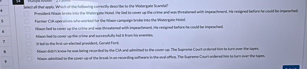 14
4 Select all that apply. Which of the following correctly describe to the Watergate Scandal?
President Nixon broke into the Watergate Hotel. He lied to cover up the crime and was threatened with impeachment. He resigned before he could be impeached.
5 Former CIA operatives who worked for the Nixon campaign broke into the Watergate Hotel.
6 Nixon lied to cover up the crime and was threatened with impeachment. He resigned before he could be impeached.
Nixon lied to cover up the crime and successfully hid it from his enemies.
7
It led to the first un-elected president, Gerald Ford.
8 Nixon didn't know he was being recorded by the CIA and admitted to the cover-up. The Supreme Court ordered him to turn over the tapes.
9 Nixon admitted to the cover-up of the break in on recording software in the oval office. The Supreme Court ordered him to turn over the tapes.