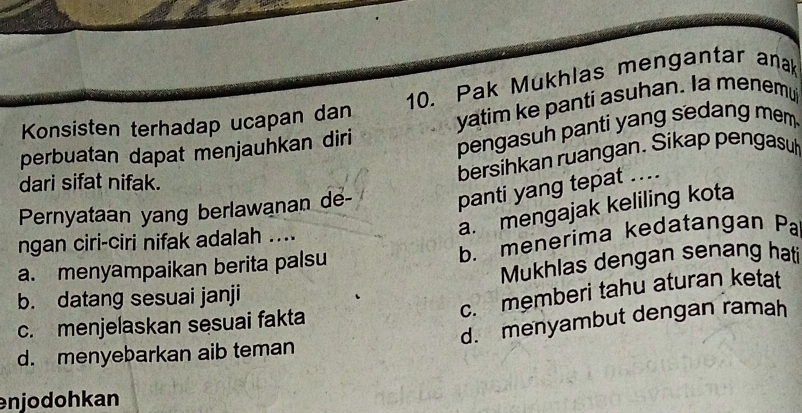 Pak Mukhlas mengantar anak
Konsisten terhadap ucapan dan
perbuatan dapat menjauhkan diri yatim ke panti asuhan. Ia menemu
pengasuh panti yang sedang mem 
dari sifat nifak.
bersihkan ruangan. Sikap pengasu
Pernyataan yang berlawanan de-
panti yang tepat ....
a. mengajak keliling kota
b. menerima kedatangan Pa 
ngan ciri-ciri nifak adalah ....
a. menyampaikan berita palsu
b. datang sesuai janji Mukhlas dengan senang hati
c. memberi tahu aturan ketat
d. menyambut dengan ramah
c. menjelaskan sesuai fakta
d. menyebarkan aib teman
enjodohkan