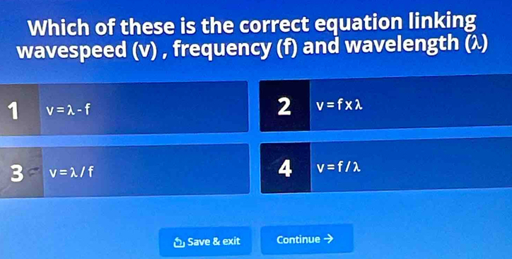 Which of these is the correct equation linking
wavespeed (v) , frequency (f) and wavelength (λ)
1 v=lambda -f
2 v=f* lambda
3 v=lambda /f
4 v=f/lambda
Save & exit Continue