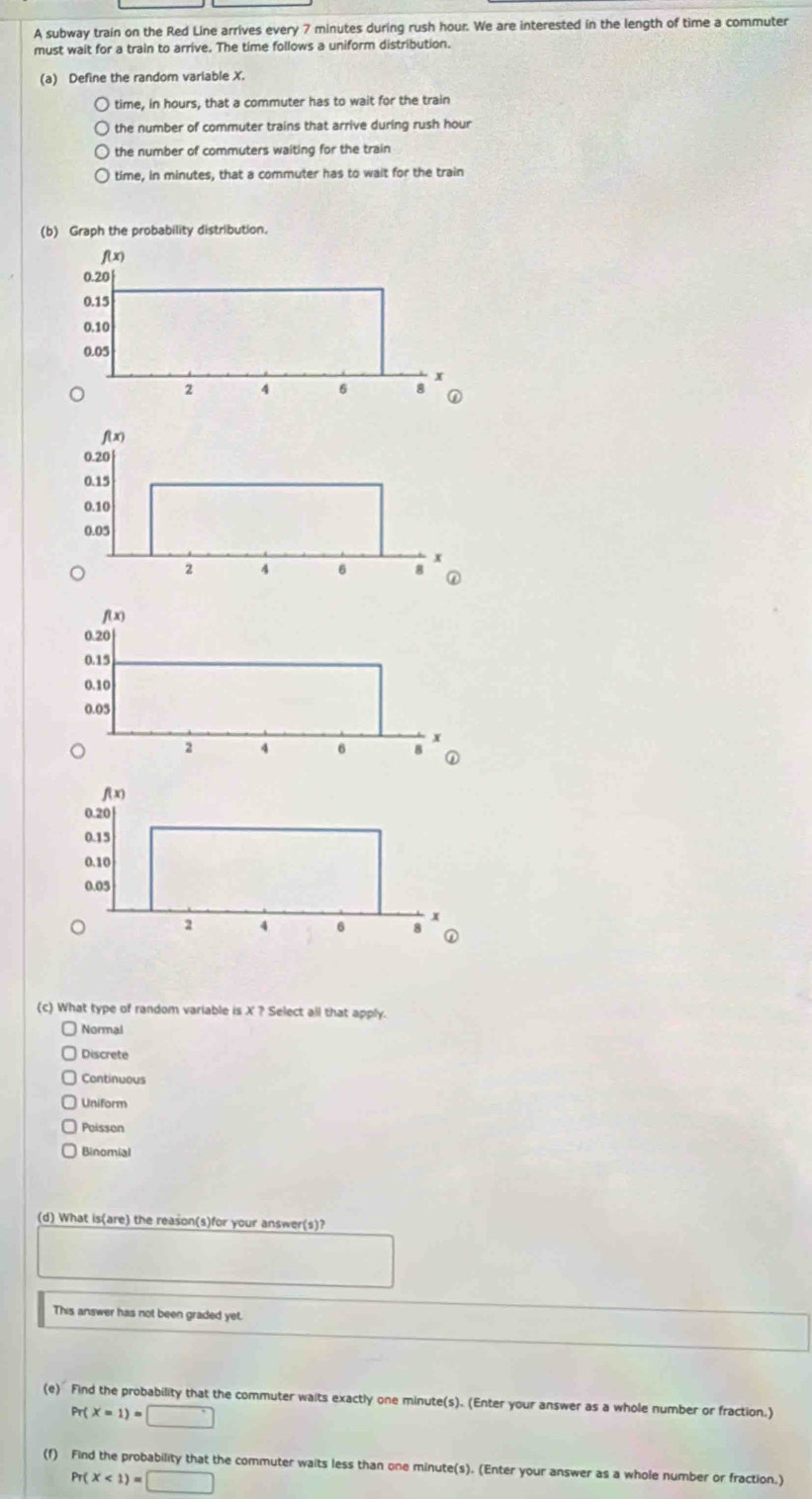 A subway train on the Red Line arrives every 7 minutes during rush hour. We are interested in the length of time a commuter
must wait for a train to arrive. The time follows a uniform distribution.
(a) Define the random variable X.
time, in hours, that a commuter has to wait for the train
the number of commuter trains that arrive during rush hour
the number of commuters waiting for the train
time, in minutes, that a commuter has to wait for the train
(b) Graph the probability distribution.
(c) What type of random variable is X ? Select all that apply.
Normal
Discrete
Continuous
Uniform
Poisson
Binomial
(d) What is(are) the reason(s)for your answer(s)?
This answer has not been graded yet.
(e) Find the probability that the commuter waits exactly one minute(s). (Enter your answer as a whole number or fraction.)
Pr(X=1)=□
(f) Find the probability that the commuter waits less than one minute(s). (Enter your answer as a whole number or fraction.)
Pr(X<1)=□