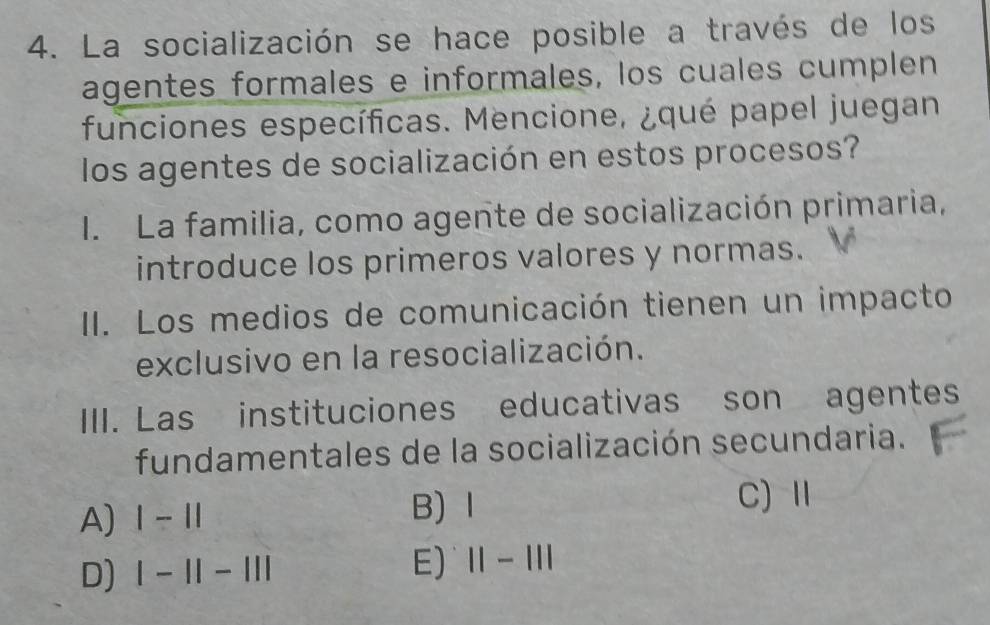 La socialización se hace posible a través de los
agentes formales e informales, los cuales cumplen
funciones específicas. Mencione, ¿qué papel juegan
los agentes de socialización en estos procesos?
I. La familia, como agente de socialización primaria,
introduce los primeros valores y normas.
II. Los medios de comunicación tienen un impacto
exclusivo en la resocialización.
III. Las instituciones educativas son agentes
fundamentales de la socialización secundaria.
A) 1-11
B)Ⅰ C) Ⅱ
D) |-1|-||| E) 11-111