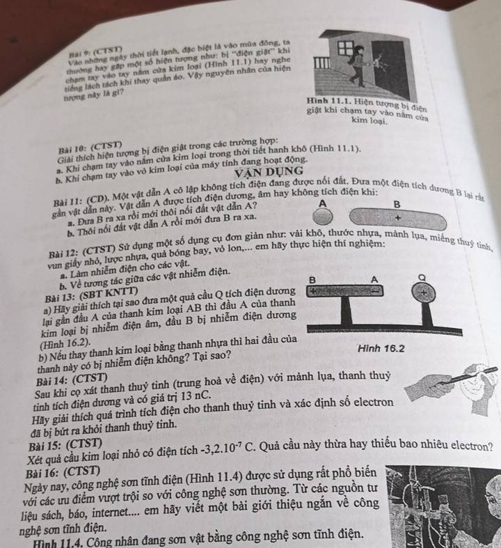 Băi 9: (CTST)
Vào những ngày thời tiết lạnh, đặc biệt là vào mùa đông, ta
thường hay gặp một số hiện tượng như: bị ''điện giật'' khi
chạm tay vào tay nằm cửa kim loại (Hình 11.1) hay nghe
tượng này là gì? tiếng lách tách khi thay quần áo. Vậy nguyên nhân của hiện
Hình 11.1. Hiện tượng bị điện
giật khi chạm tay vào năm cứa
kim loại.
Bài 10: (CTST)
Giải thích hiện tượng bị điện giật trong các trường hợp:
a. Khi chạm tay vào năm cửa kim loại trong thời tiết hanh khô (Hình 11.1).
b. Khi chạm tay vào vỏ kim loại của máy tính đang hoạt động.
vận dụng
Bài 11: (CD). Một vật dẫn A cô lập không tích điện đang được nổi đất. Đưa một điện tích dương B lại rằn
gần vật dân này. Vật dẫn A được tích điện dương, âm hay không tích điện khi:
a. Đưa B ra xa rồi mới thôi nổi đất vật dẫn A? A B
b. Thôi nổi đất vật dẫn A rồi mới đưa B ra xa.
+
Bài 12: (CTST) Sử dụng một số dụng cụ đơn giản như: vải khô, thước nhựa, mảnh lụa, miếng thuỷ tinh
vun giảy nhỏ, lược nhựa, quả bóng bay, vỏ lon,... em hãy thực hiện thí nghiệm:
a. Làm nhiễm điện cho các vật.
b. Về tương tác giữa các vật nhiễm điện.
Bài 13: (SBT KNTT)
a) Hãy giải thích tại sao đưa một quả cầu Q tích điện dươn
lại gần đầu A của thanh kim loại AB thì đầu A của thanh
kim loại bị nhiễm điện âm, đầu B bị nhiễm điện dươn
(Hình 16.2).
b) Nếu thay thanh kim loại bằng thanh nhựa thì hai đầu củ
Bài 14: (CTST) thanh này có bị nhiễm điện không? Tại sao?
Sau khi cọ xát thanh thuỷ tinh (trung hoà về điện) với mảnh lụa, thanh thuỷ
tinh tích điện dương và có giá trị 13 nC.
Hãy giải thích quá trình tích điện cho thanh thuỷ tinh và xác định số electron
đã bị bứt ra khỏi thanh thuỷ tinh.
Bài 15: (CTST)
Xét quả cầu kim loại nhỏ có điện tích -3,2.10^(-7)C. Quả cầu này thừa hay thiểu bao nhiêu electron?
Bài 16: (CTST)
Ngày nay, công nghệ sơn tĩnh điện (Hình 11.4) được sử dụng rất phồ biến
với các ưu điểm vượt trội so với công nghệ sơn thường. Từ các nguồn tư
liệu sách, báo, internet.... em hãy viết một bài giới thiệu ngắn về công
nghệ sơn tĩnh điện.
Hình 11,4. Công nhân đang sơn vật bằng công nghệ sơn tĩnh điện.