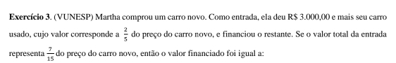 Exercício 3. (VUNESP) Martha comprou um carro novo. Como entrada, ela deu R$ 3.000,00 e mais seu carro 
usado, cujo valor corresponde a  2/5  do preço do carro novo, e financiou o restante. Se o valor total da entrada 
representa  7/15  do preço do carro novo, então o valor financiado foi igual a: