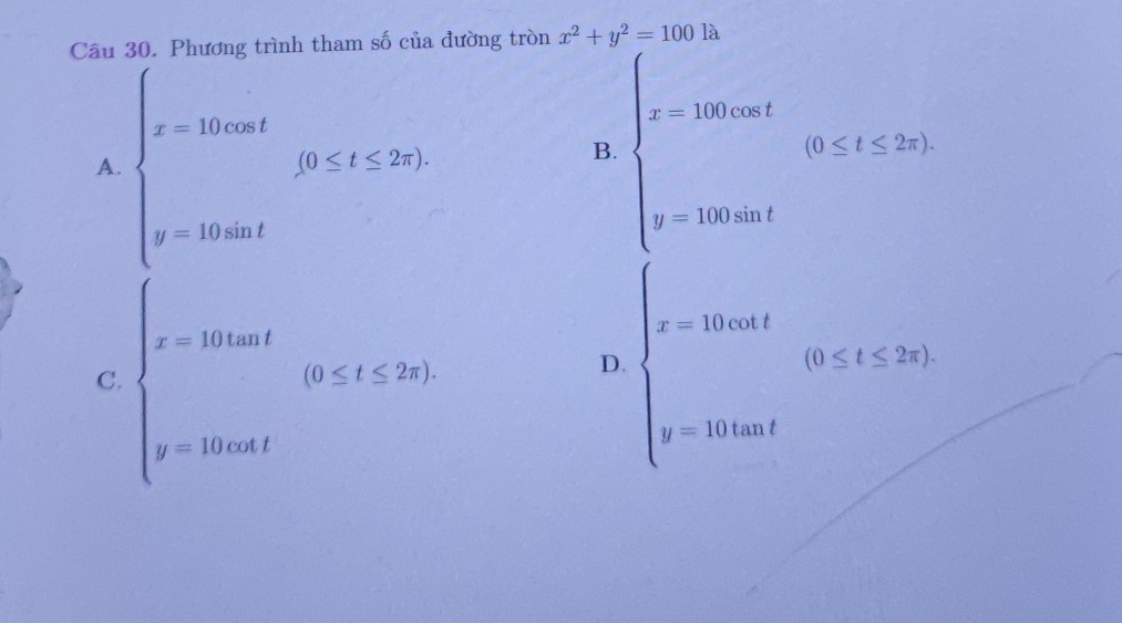 tham số của đường tròn x^2+y^2=100 là
A. beginarrayl x-100at x-100atendarray.  (95≤ t≤ 20)
B. beginarrayl x-100cos t x-100sin tendarray.  (0≤ t≤ 2x)
C. beginarrayl x-10tan t y-10tan tendarray.  (0≤slant t≤slant 25)
D. beginarrayl x-1000t x-1000tendarray.  (0≤ t≤ 26)