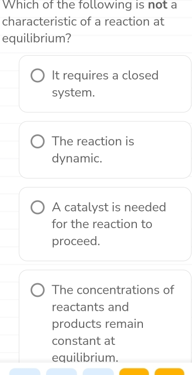 Which of the following is not a
characteristic of a reaction at
equilibrium?
It requires a closed
system.
The reaction is
dynamic.
A catalyst is needed
for the reaction to
proceed.
The concentrations of
reactants and
products remain
constant at
equilibrium.