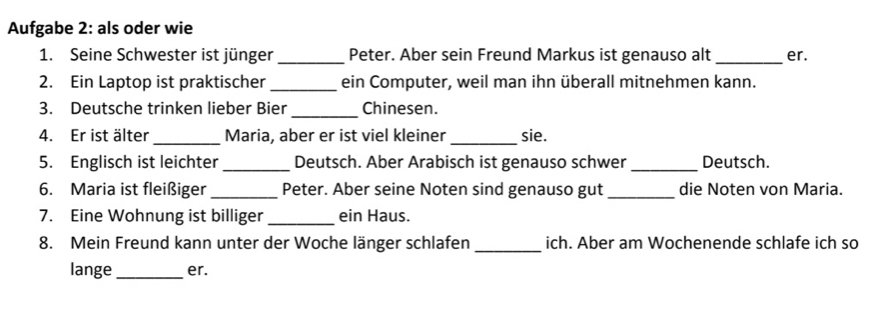 Aufgabe 2: als oder wie 
1. Seine Schwester ist jünger _Peter. Aber sein Freund Markus ist genauso alt_ er. 
2. Ein Laptop ist praktischer _ein Computer, weil man ihn überall mitnehmen kann. 
3. Deutsche trinken lieber Bier _Chinesen. 
4. Er ist älter_ Maria, aber er ist viel kleiner _sie. 
5. Englisch ist leichter_ Deutsch. Aber Arabisch ist genauso schwer _Deutsch. 
6. Maria ist fleißiger _Peter. Aber seine Noten sind genauso gut_ die Noten von Maria. 
7. Eine Wohnung ist billiger _ein Haus. 
8. Mein Freund kann unter der Woche länger schlafen_ ich. Aber am Wochenende schlafe ich so 
lange_ er.