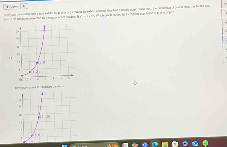 》Listen
A city zoo decided to start a new exhibit for prairie dogs. When the exhibit opened, they had 2 prairie dogs. Since then, the population of praine dogs has tripled each Q
year. This can be represented by the exponential function f(x)=2· 3^x. Which graph shows the increasing population of prairie dogs?
a
.
C
C
© 2018 StrongMind. Crealed using GeoGebra.
30
25
20 (2,18)
15
10
(1,6)
5
n^