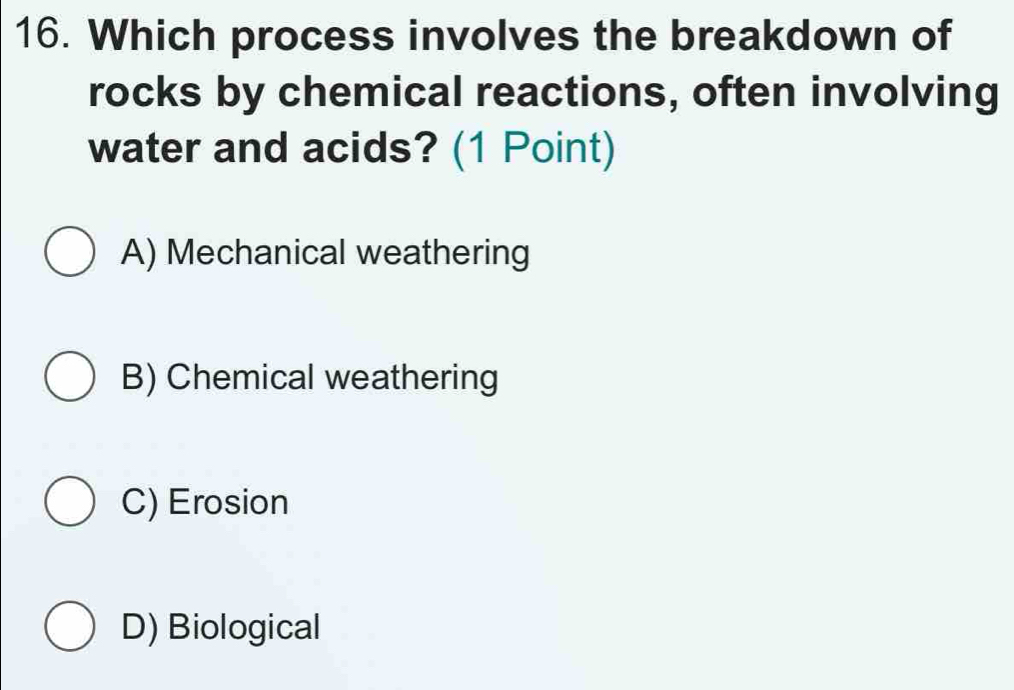 Which process involves the breakdown of
rocks by chemical reactions, often involving
water and acids? (1 Point)
A) Mechanical weathering
B) Chemical weathering
C) Erosion
D) Biological