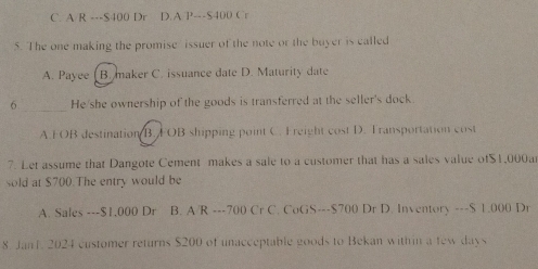 C. A R --- $400 Dr D.A P---S400 Cr
5. The one making the promise issuer of the note or the buyer is called
A. Payee ( B. maker C. issuance date D. Maturity date
_
6 He she ownership of the goods is transferred at the seller's dock
A FOB destination B. FOB shipping point C. Freight cost D. Fransportation cost
7. Let assume that Dangote Cement makes a sale to a customer that has a sales value of $1,000a
sold at $700.The entry would be
A. Sales --- $1,000 Dr B. A/R -- -700 Cr C. CoGS--- $700 Dr D. Inventory --- $ 1.000 Dr
8 Jant. 2024 customer returns $200 of unacceptable goods to Bekan within a few days