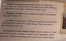 Cricket is a popular summer sport in the UK. There are 
two tears of 11 players each. The teams wear white clothing 
Matches are very long - sometimes lasting 5 days! 
Wembley Stadium is the temple of football. The number 
one sport in the UK. 
The Pub is a central part of British social life and tradition. 
The word pub is short for public house. There are about
60,000 pubs in the UK. 
The British love the Sunday Roast which consists of roast 
meat (beef, Iamb, chicken, or pork) with vegetables, roast 
potatoes, Yorkshire pudding and a meat sauce called gravy.