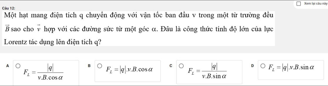 Xem lại câu này
Câu 12:
Một hạt mang điện tích q chuyển động với vận tốc ban đầu v trong một từ trường đều
vector R B sao cho v hợp với các đường sức từ một góc α. Đâu là công thức tính độ lớn của lực
Lorentz tác dụng lên điện tích q?
A F_L= |q|/v.B.cos alpha   B F_L=|q|.v.B.cos alpha C F_L= |q|/v.B.sin alpha   D F_L=|q|.v.B.sin alpha