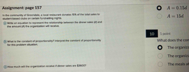 Assignment: page 157 A=0.15d
In the community of Greendale, a local restaurant donates 15% of the total sales to
A=15d
student-based clubs on certain fundraising nights. 
α Write an equation to represent the relaSonship between the dinner sales (d) and 
the amount (A) the organization willl receive 
10 1 point 
5 What is the constant of proportionality? Interpret the constant of proportionality What does the con 
for this problem situation. 
The organiza 
The organiza 
How much will the organization receive if dinner sales are $3600? The meals at