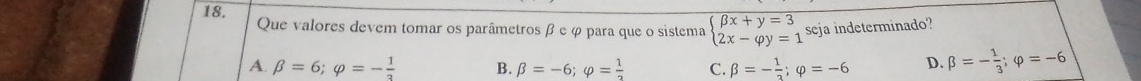 Que valores devem tomar os parâmetros β e φ para que o sistema beginarrayl beta x+y=3 2x-varphi y=1endarray. seja indeterminado?
A. beta =6; varphi =- 1/3  B. beta =-6; varphi = 1/2  C. beta =- 1/2 ; varphi =-6 D. beta =- 1/3 ; varphi =-6