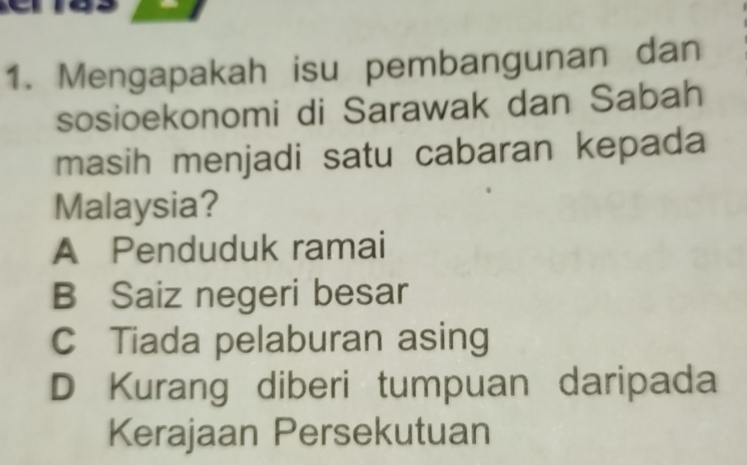 Mengapakah isu pembangunan dan
sosioekonomi di Sarawak dan Sabah
masih menjadi satu cabaran kepada
Malaysia?
A Penduduk ramai
B Saiz negeri besar
C Tiada pelaburan asing
D Kurang diberi tumpuan daripada
Kerajaan Persekutuan