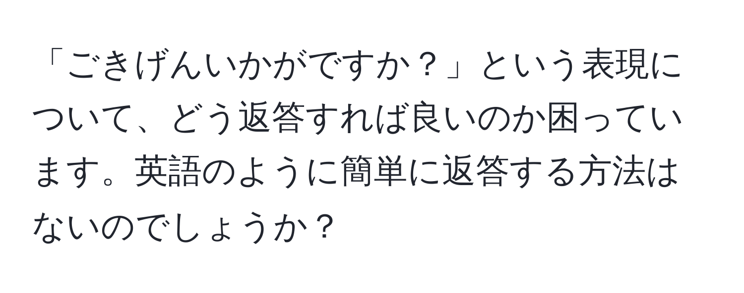 「ごきげんいかがですか？」という表現について、どう返答すれば良いのか困っています。英語のように簡単に返答する方法はないのでしょうか？