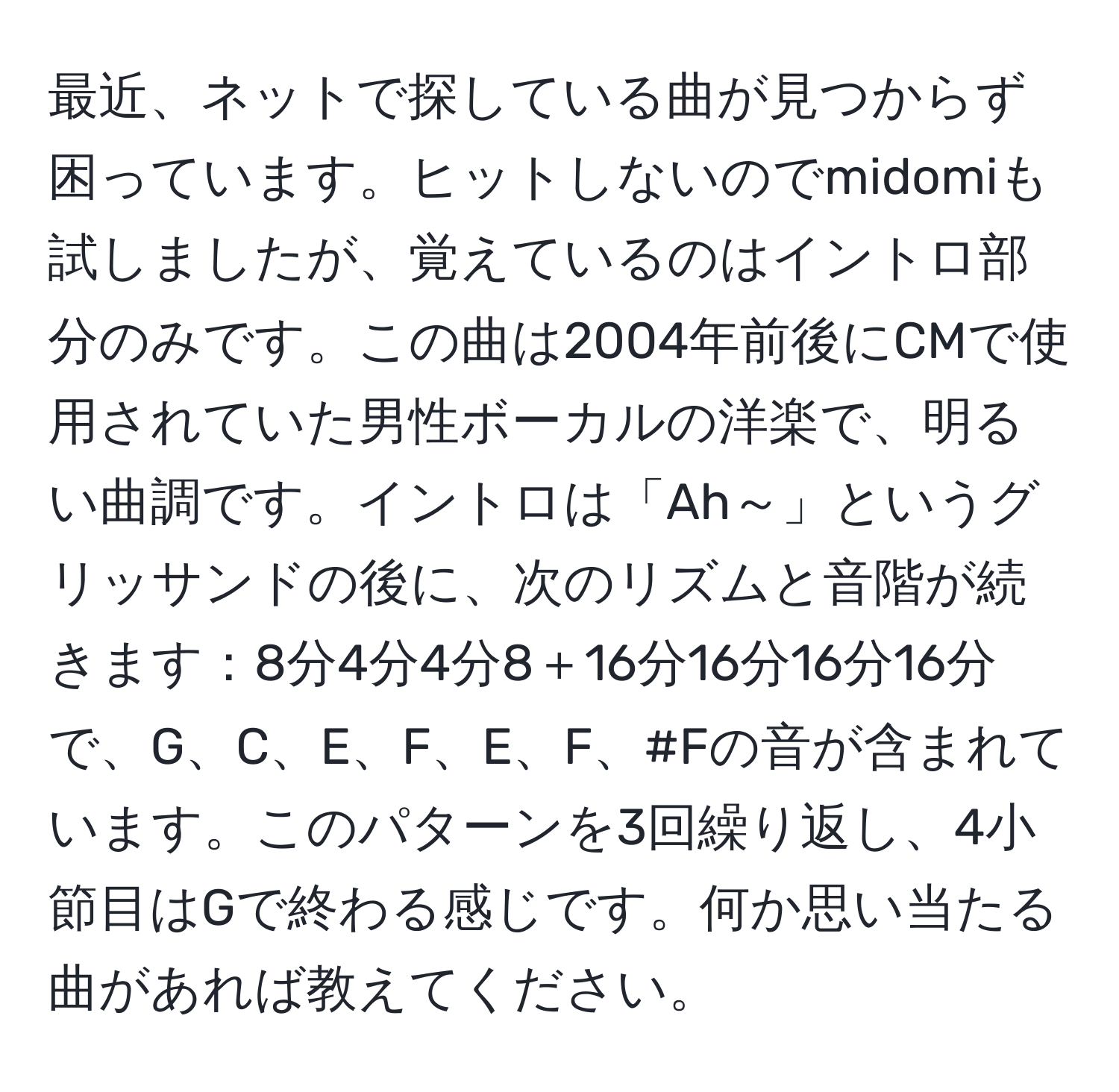 最近、ネットで探している曲が見つからず困っています。ヒットしないのでmidomiも試しましたが、覚えているのはイントロ部分のみです。この曲は2004年前後にCMで使用されていた男性ボーカルの洋楽で、明るい曲調です。イントロは「Ah～」というグリッサンドの後に、次のリズムと音階が続きます：8分4分4分8＋16分16分16分16分で、G、C、E、F、E、F、#Fの音が含まれています。このパターンを3回繰り返し、4小節目はGで終わる感じです。何か思い当たる曲があれば教えてください。