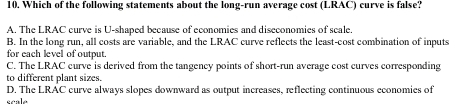 Which of the following statements about the long-run average cost (LRAC) curve is false?
A. The LRAC curve is U-shaped because of economies and diseconomies of scale.
B. In the long run, all costs are variable, and the LRAC curve reflects the least-cost combination of inputs
for each level of output.
C. The LRAC curve is derived from the tangency points of short-run average cost curves corresponding
to different plant sizes.
D. The LRAC curve always slopes downward as output increases, reflecting continuous economies of
scale