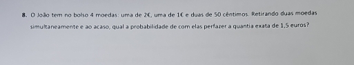 João tem no bolso 4 moedas: uma de 26, uma de 1€ e duas de 50 cêntimos. Retirando duas moedas 
simultaneamente e ao acaso, qual a probabilidade de com elas perfazer a quantia exata de 1,5 euros?