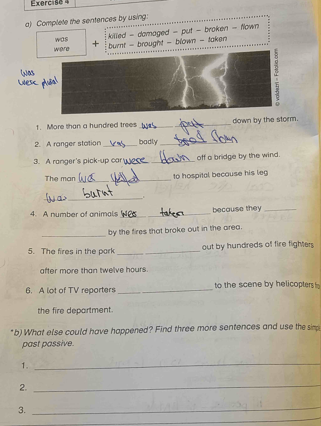 Complete the sentences by using: 
was killed - damaged - put - broken - flown 
were + burnt - brought - blown - taken 
1. More than a hundred trees _down by the storm. 
2. A ranger station _badly_ 
3. A ranger's pick-up car __off a bridge by the wind. 
The man_ 
_ 
to hospital because his leg 
_ 
_. 
4. A number of animals __because they_ 
_ 
by the fires that broke out in the area. 
5. The fires in the park _out by hundreds of fire fighters 
after more than twelve hours. 
to the scene by helicopters fro 
6. A lot of TV reporters__ 
the fire department. 
*b) What else could have happened? Find three more sentences and use the simp 
past passive. 
1. 
_ 
2._ 
3. 
_ 
_ 
_