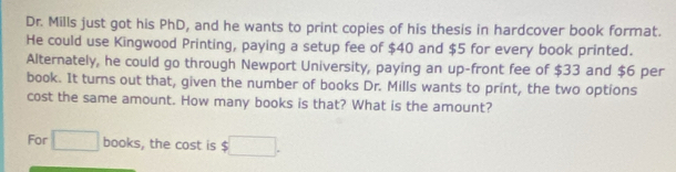 Dr. Mills just got his PhD, and he wants to print copies of his thesis in hardcover book format. 
He could use Kingwood Printing, paying a setup fee of $40 and $5 for every book printed. 
Alternately, he could go through Newport University, paying an up-front fee of $33 and $6 per 
book. It turns out that, given the number of books Dr. Mills wants to print, the two options 
cost the same amount. How many books is that? What is the amount? 
For □ books , the cost is $□.