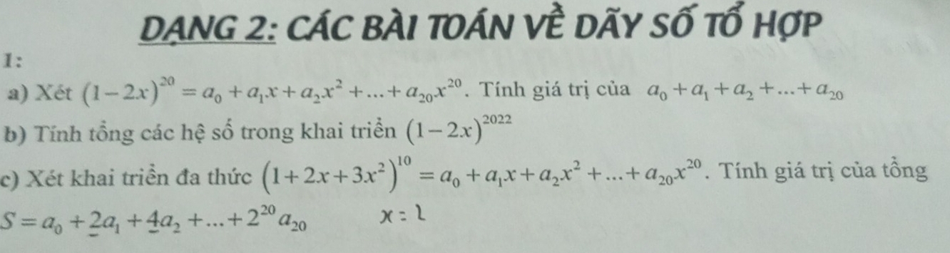 DANG 2: CáC bàI tOán về dãy số tổ hợp 
1: 
a) Xét (1-2x)^20=a_0+a_1x+a_2x^2+...+a_20x^(20). Tính giá trị của a_0+a_1+a_2+...+a_20
b) Tính tổng các hệ số trong khai triển (1-2x)^2022
c) Xét khai triển đa thức (1+2x+3x^2)^10=a_0+a_1x+a_2x^2+...+a_20x^(20). Tính giá trị của tổng
S=a_0+2a_1+4a_2+...+2^(20)a_20