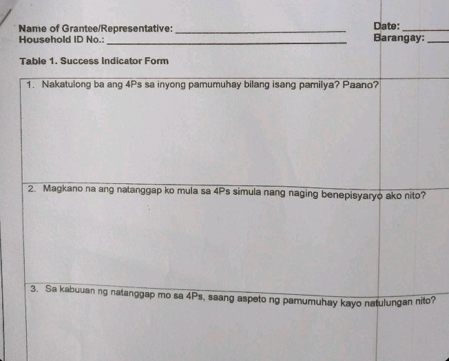 Name of Grantee/Representative: _Date:_ 
Household ID No.: _Barangay:_ 
Table 1. Success Indicator Form 
1. Nakatulong ba ang 4Ps sa inyong pamumuhay bilang isang pamilya? Paano? 
2. Magkano na ang natanggap ko mula sa 4Ps simula nang naging benepisyaryo ako nito? 
3. Sa kabuuan ng natanggap mo sa 4Ps, saang aspeto ng pamumuhay kayo natulungan nito?