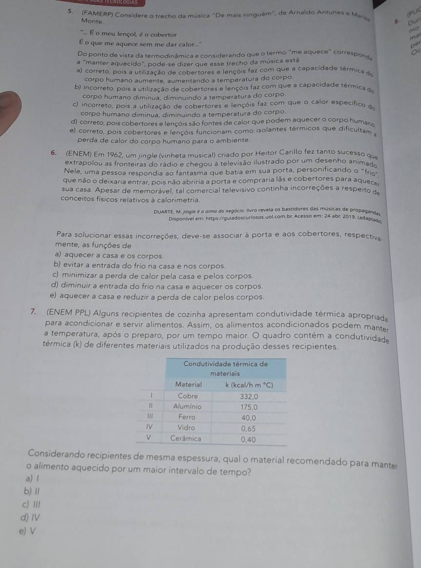 (FAMERP) Considere o trecho da música "De mais ninguém", de Arnaldo Antunes e Mar
B (PU
Dun
Monte ma
mo
". É o meu lençol, é o cobertor
É o que me aquece sem me dar calor..." Der
Do ponto de vista da termodinâmica e considerando que o termo "me aquece" corresponda
a '''manter aquecido', pode-se dizer que esse trecho da música está
a) correto, pois a utilização de cobertores e lençõis faz com que a capacidade térmica da
corpo humano aumente, aumentando a temperatura do corpo
b) incorreto, pois a utilização de cobertores e lençóis faz com que a capacidade térmica da
corpo humano diminua, diminuindo a temperatura do corpo.
c) incorreto, pois a utilização de cobertores e lençóis faz com que o calor específico de
corpo humano diminua, diminuindo a temperatura do corpo.
d) correto, pois cobertores e lençóis são fontes de calor que podem aquecer o corpo humano
e) correto, pois cobertores e lençóis funcionam como isolantes térmicos que dificultam a
perda de calor do corpo humano para o ambiente.
6. (ENEM) Em 1962, um jingle (vinheta musical) criado por Heitor Carillo fez tanto sucesso que
extrapolou as fronteiras do rádio e chegou à televisão ilustrado por um desenho animado
Nele, uma pessoa respondia ao fantasma que batia em sua porta, personificando o "frio"
que não o deixaria entrar, pois não abriria a porta e compraria lãs e cobertores para aquece
sua casa. Apesar de memorável, tal comercial televisivo continha incorreções a respeito de
conceitos físicos relativos à calorimetria.
DUARTE, M. jingle é o oimo do negócio: livro revela os bastidores das músicas de propagandas
Disponível em: https://guiadoscuriosos.uol.com.br. Acesso em: 24 abr. 2019. (adaptada
Para solucionar essas incorreções, deve-se associar à porta e aos cobertores, respectiva
mente, as funções de
a) aquecer a casa e os corpos.
b) evitar a entrada do frio na casa e nos corpos.
c) minimizar a perda de calor pela casa e pelos corpos.
d) diminuir a entrada do frio na casa e aquecer os corpos.
e) aquecer a casa e reduzir a perda de calor pelos corpos.
7. (ENEM PPL) Alguns recipientes de cozinha apresentam condutividade térmica apropriada
para acondicionar e servir alimentos. Assim, os alimentos acondicionados podem manter
a temperatura, após o preparo, por um tempo maior. O quadro contém a condutividade
térmica (k) de diferentes materiais utilizados na produção desses recipientes.
Considerando recipientes de mesma espessura, qual o material recomendado para manter
o alimento aquecido por um maior intervalo de tempo?
a) l
b)Ⅱ
c) Ⅲ
d) Ⅳ
e)V