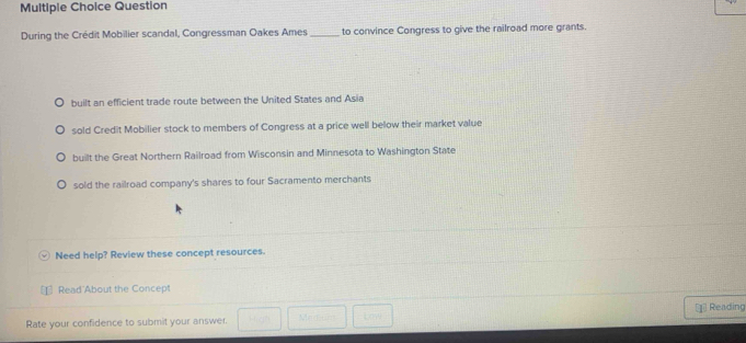 Question
During the Crédit Mobilier scandal, Congressman Oakes Ames _to convince Congress to give the railroad more grants.
built an efficient trade route between the United States and Asia
sold Credit Mobilier stock to members of Congress at a price well below their market value
built the Great Northern Railroad from Wisconsin and Minnesota to Washington State
sold the railroad company's shares to four Sacramento merchants
Need help? Review these concept resources.
Read About the Concept
Rate your confidence to submit your answer. Reading