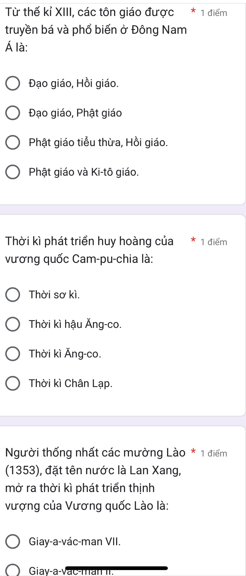 Từ thế kỉ XIII, các tôn giáo được * 1 điểm
truyền bá và phổ biến ở Đông Nam
Á là:
Đạo giáo, Hồi giáo.
Đạo giáo, Phật giáo
Phật giáo tiểu thừa, Hồi giáo.
Phật giáo và Ki-tô giáo.
Thời kì phát triển huy hoàng của * 1 điểm
vương quốc Cam-pu-chia là:
Thời sơ kì.
Thời kì hậu Ăng-co.
Thời kì Ăng-co.
Thời kì Chân Lạp.
Người thống nhất các mường Lào * 1 điểm
(1353), đặt tên nước là Lan Xang,
mở ra thời kì phát triển thịnh
vượng của Vương quốc Lào là:
Giay-a-vác-man VII.
Giay-a-vac-man II.