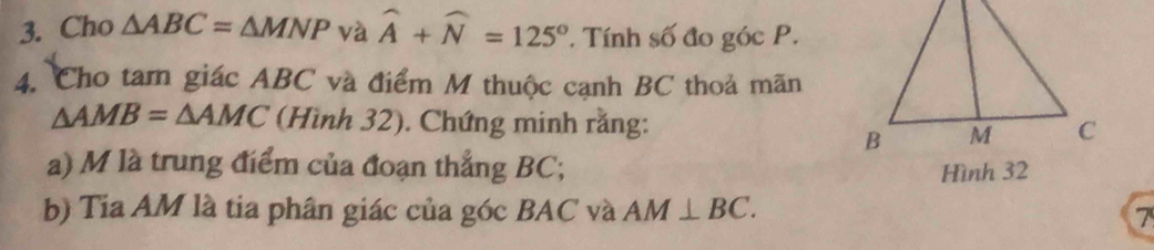 Cho △ ABC=△ MNP và widehat A+widehat N=125°. Tính số đo góc P. 
4. Cho tam giác ABC và điểm M thuộc cạnh BC thoả mãn
△ AMB=△ AMC (Hình 32). Chứng minh rằng: 
a) M là trung điểm của đoạn thắng BC; Hình 32
b) Tia AM là tia phân giác của góc BAC và AM⊥ BC. 
7